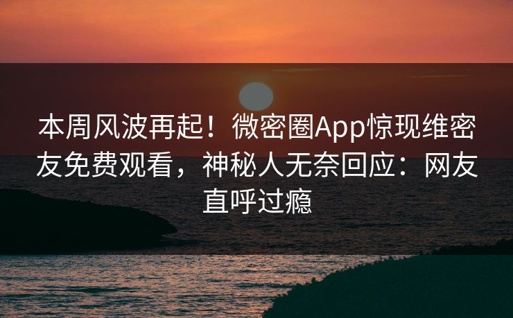 本周风波再起！微密圈App惊现维密友免费观看，神秘人无奈回应：网友直呼过瘾