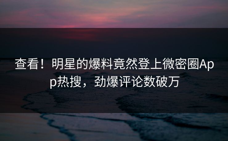 查看！明星的爆料竟然登上微密圈App热搜，劲爆评论数破万