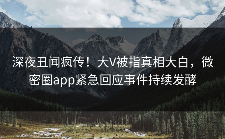 深夜丑闻疯传！大V被指真相大白，微密圈app紧急回应事件持续发酵