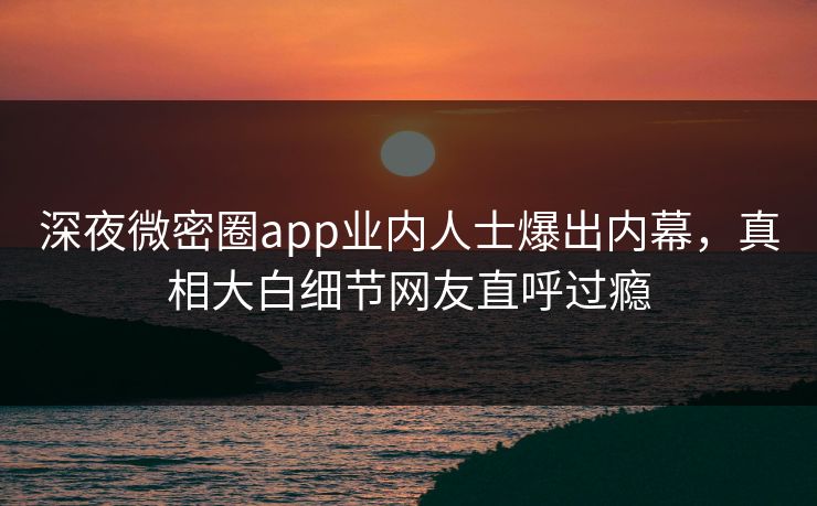 深夜微密圈app业内人士爆出内幕，真相大白细节网友直呼过瘾