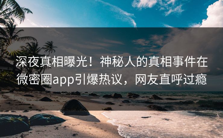 深夜真相曝光！神秘人的真相事件在微密圈app引爆热议，网友直呼过瘾