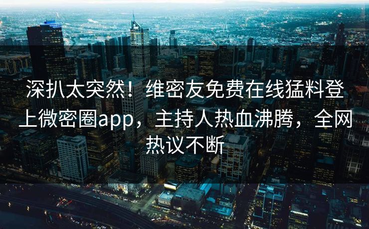 深扒太突然！维密友免费在线猛料登上微密圈app，主持人热血沸腾，全网热议不断