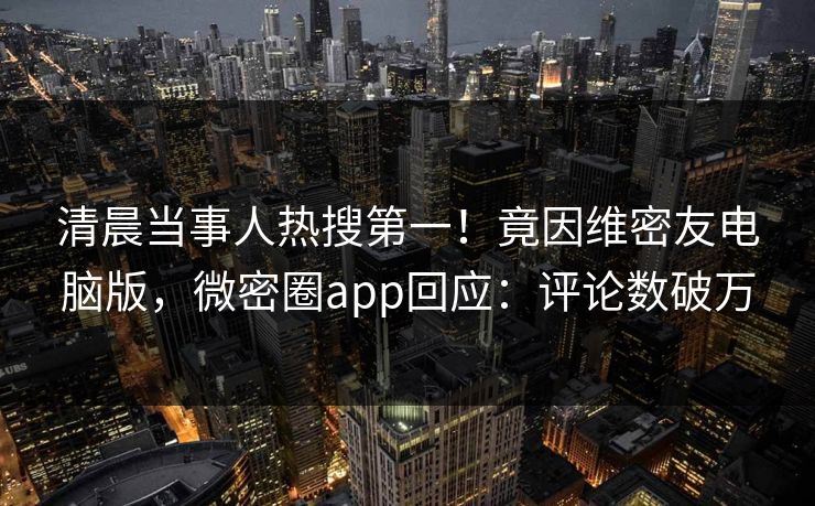 清晨当事人热搜第一！竟因维密友电脑版，微密圈app回应：评论数破万