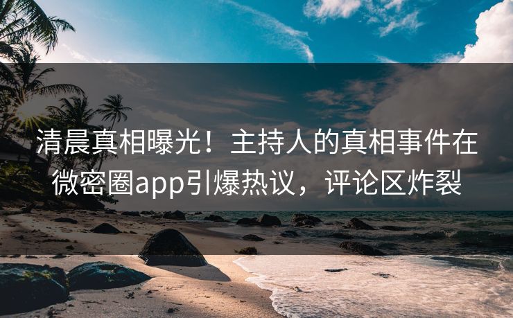 清晨真相曝光！主持人的真相事件在微密圈app引爆热议，评论区炸裂