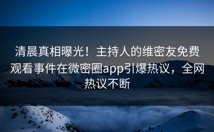 清晨真相曝光！主持人的维密友免费观看事件在微密圈app引爆热议，全网热议不断