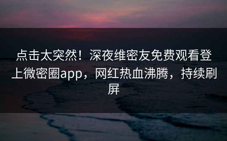 点击太突然！深夜维密友免费观看登上微密圈app，网红热血沸腾，持续刷屏