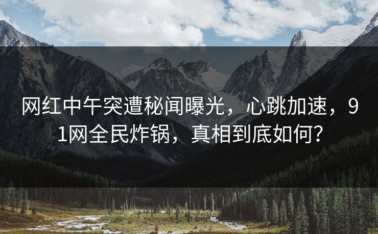 网红中午突遭秘闻曝光，心跳加速，91网全民炸锅，真相到底如何？