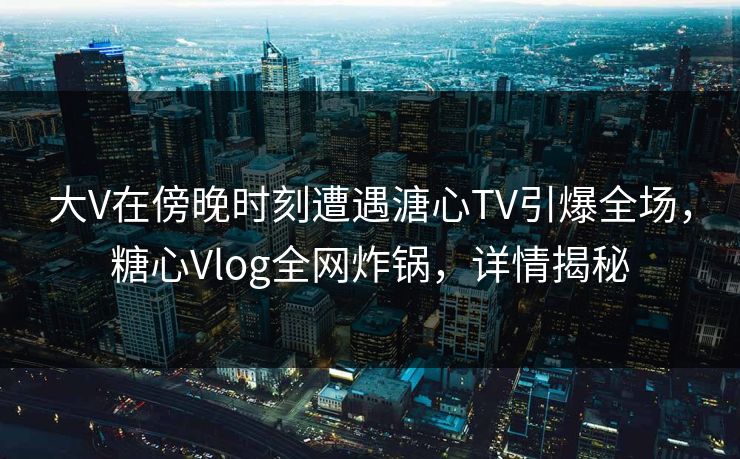 大V在傍晚时刻遭遇溏心TV引爆全场，糖心Vlog全网炸锅，详情揭秘