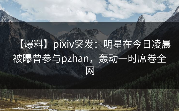 【爆料】pixiv突发：明星在今日凌晨被曝曾参与pzhan，轰动一时席卷全网