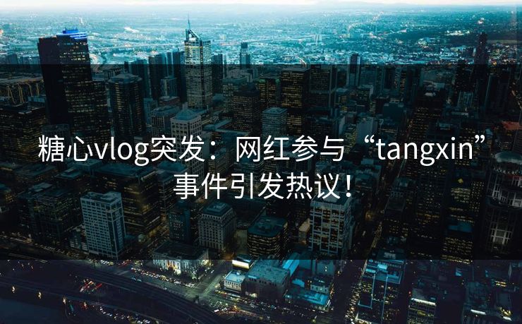 糖心vlog突发：网红参与“tangxin”事件引发热议！