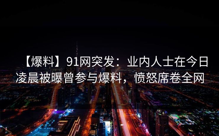 【爆料】91网突发：业内人士在今日凌晨被曝曾参与爆料，愤怒席卷全网