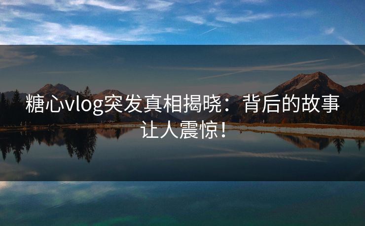 糖心vlog突发真相揭晓：背后的故事让人震惊！