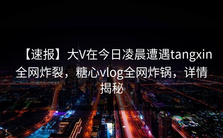 【速报】大V在今日凌晨遭遇tangxin全网炸裂，糖心vlog全网炸锅，详情揭秘