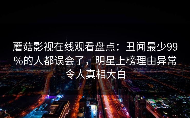 蘑菇影视在线观看盘点：丑闻最少99%的人都误会了，明星上榜理由异常令人真相大白