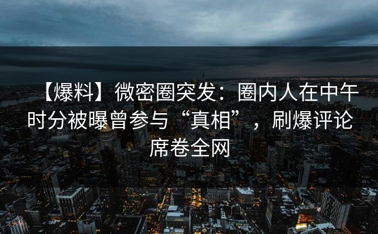 【爆料】微密圈突发：圈内人在中午时分被曝曾参与“真相”，刷爆评论席卷全网