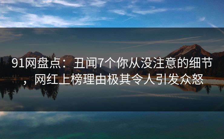 91网盘点：丑闻7个你从没注意的细节，网红上榜理由极其令人引发众怒