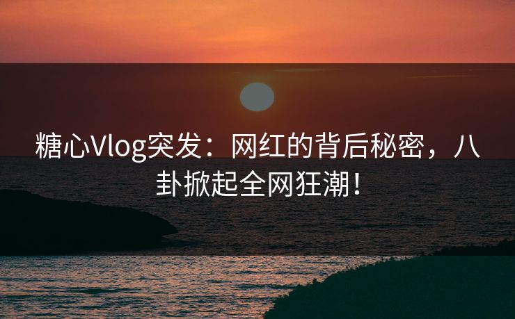 糖心Vlog突发：网红的背后秘密，八卦掀起全网狂潮！