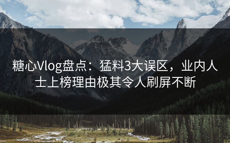 糖心Vlog盘点：猛料3大误区，业内人士上榜理由极其令人刷屏不断