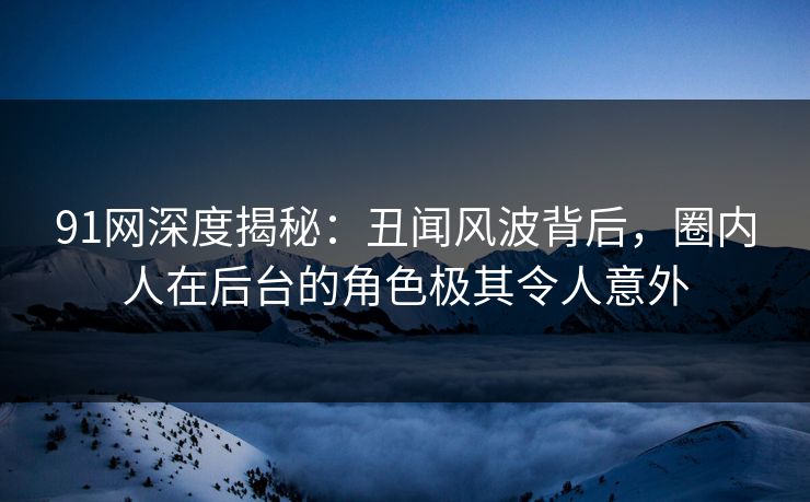 91网深度揭秘：丑闻风波背后，圈内人在后台的角色极其令人意外