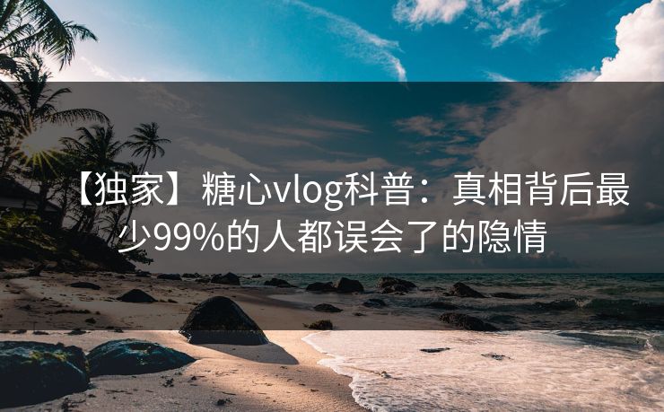 【独家】糖心vlog科普：真相背后最少99%的人都误会了的隐情