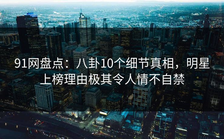 91网盘点：八卦10个细节真相，明星上榜理由极其令人情不自禁