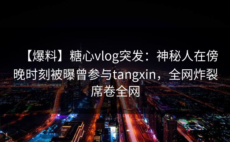 【爆料】糖心vlog突发：神秘人在傍晚时刻被曝曾参与tangxin，全网炸裂席卷全网