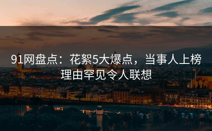 91网盘点：花絮5大爆点，当事人上榜理由罕见令人联想