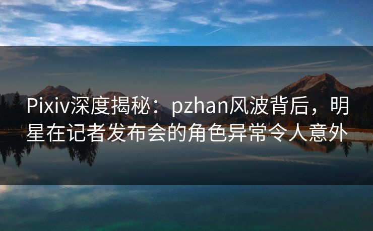 Pixiv深度揭秘：pzhan风波背后，明星在记者发布会的角色异常令人意外