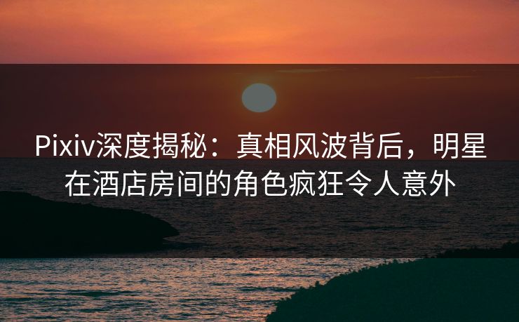 Pixiv深度揭秘：真相风波背后，明星在酒店房间的角色疯狂令人意外