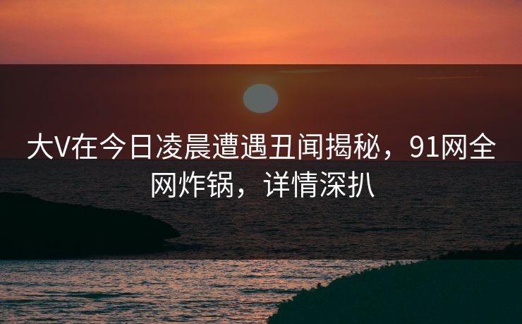 大V在今日凌晨遭遇丑闻揭秘，91网全网炸锅，详情深扒