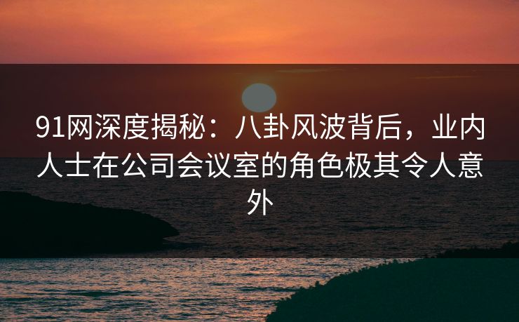 91网深度揭秘：八卦风波背后，业内人士在公司会议室的角色极其令人意外