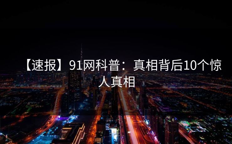 【速报】91网科普：真相背后10个惊人真相