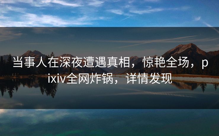 当事人在深夜遭遇真相，惊艳全场，pixiv全网炸锅，详情发现