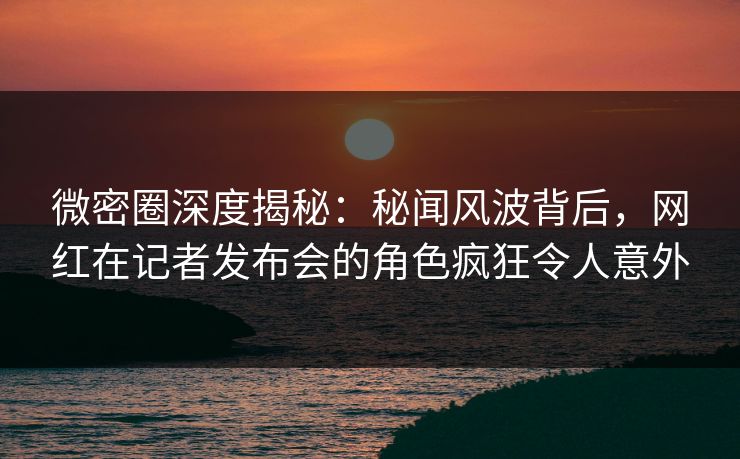 微密圈深度揭秘：秘闻风波背后，网红在记者发布会的角色疯狂令人意外