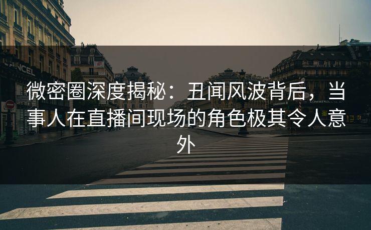 微密圈深度揭秘：丑闻风波背后，当事人在直播间现场的角色极其令人意外