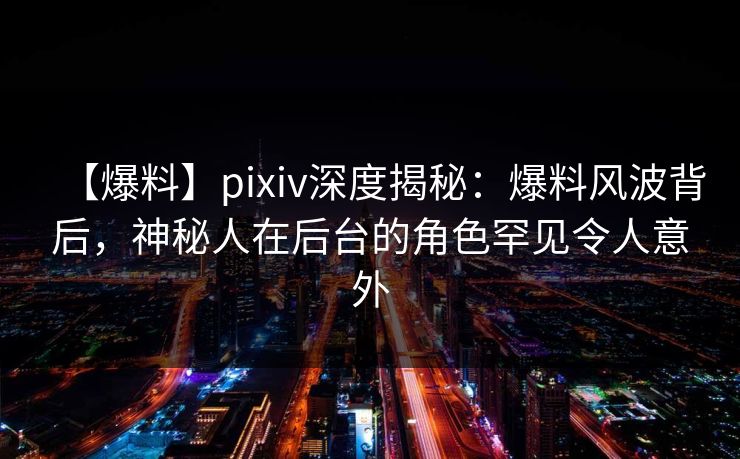【爆料】pixiv深度揭秘：爆料风波背后，神秘人在后台的角色罕见令人意外