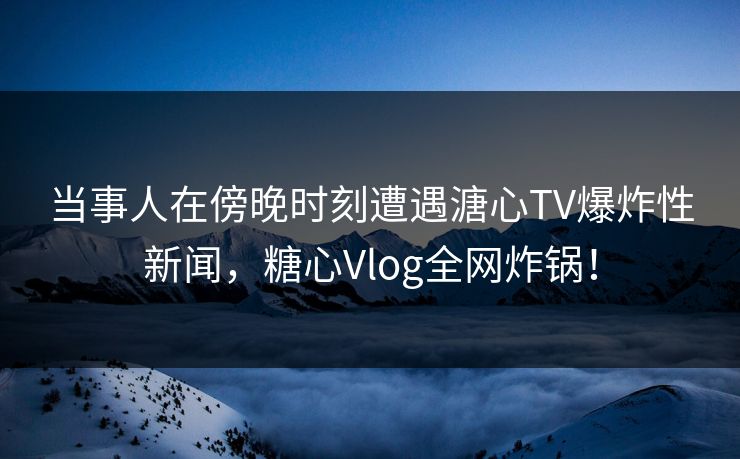 当事人在傍晚时刻遭遇溏心TV爆炸性新闻，糖心Vlog全网炸锅！
