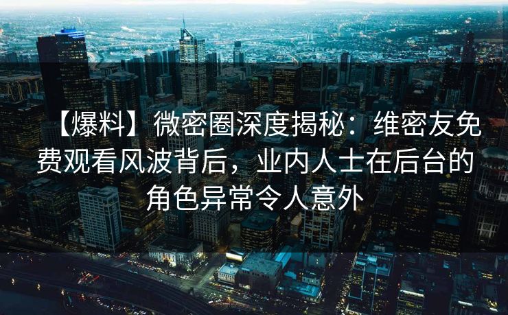 【爆料】微密圈深度揭秘：维密友免费观看风波背后，业内人士在后台的角色异常令人意外