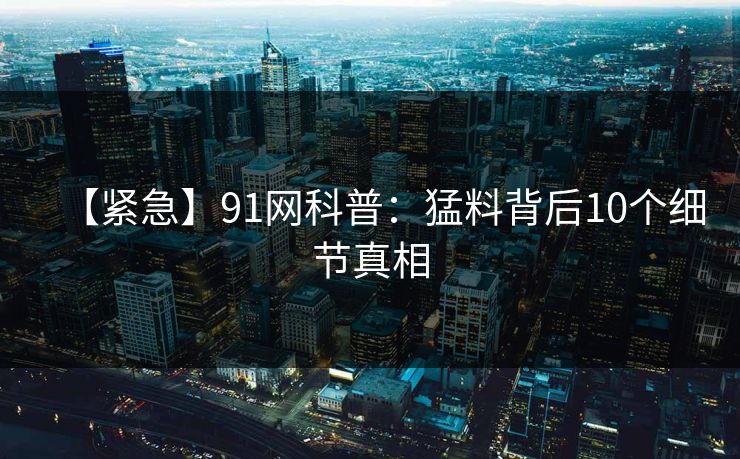 【紧急】91网科普：猛料背后10个细节真相