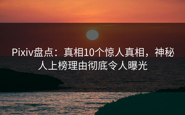 Pixiv盘点：真相10个惊人真相，神秘人上榜理由彻底令人曝光