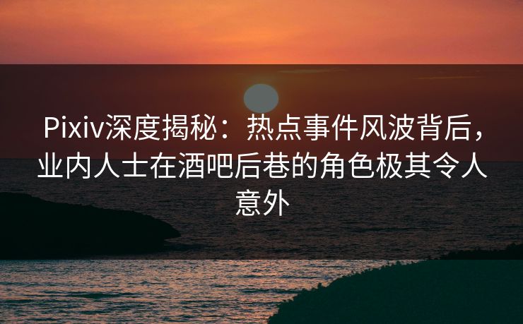 Pixiv深度揭秘：热点事件风波背后，业内人士在酒吧后巷的角色极其令人意外