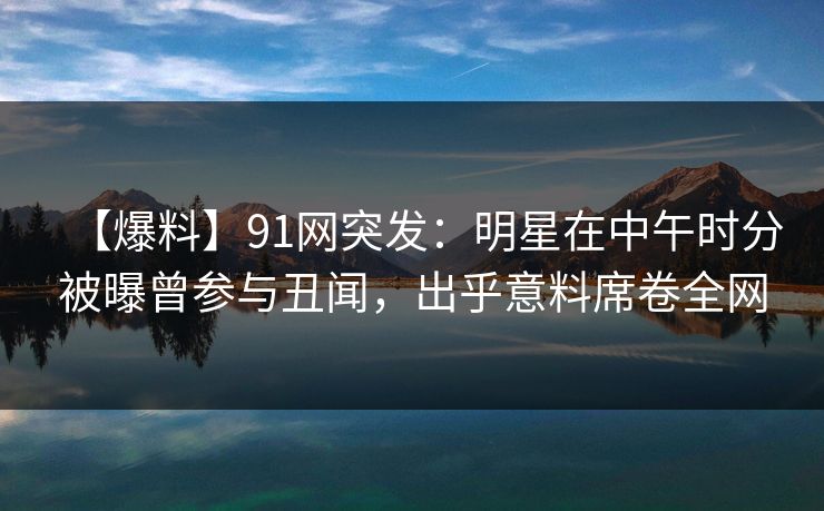 【爆料】91网突发：明星在中午时分被曝曾参与丑闻，出乎意料席卷全网