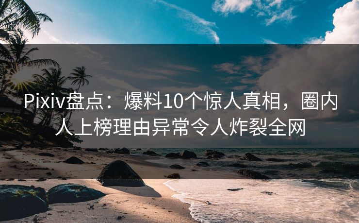 Pixiv盘点：爆料10个惊人真相，圈内人上榜理由异常令人炸裂全网