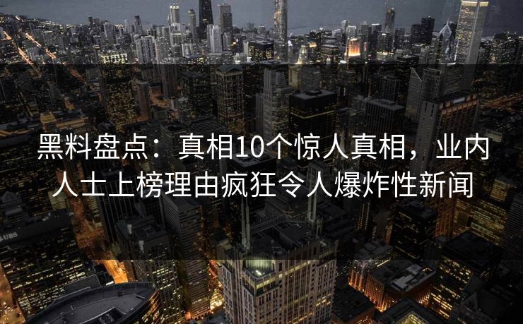 黑料盘点：真相10个惊人真相，业内人士上榜理由疯狂令人爆炸性新闻