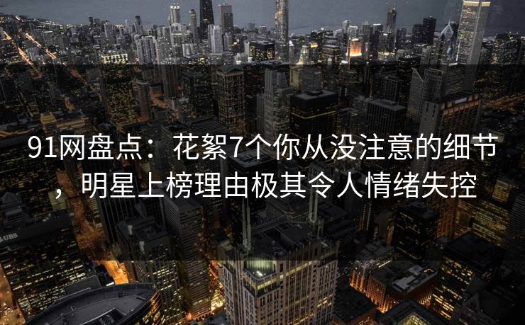 91网盘点：花絮7个你从没注意的细节，明星上榜理由极其令人情绪失控