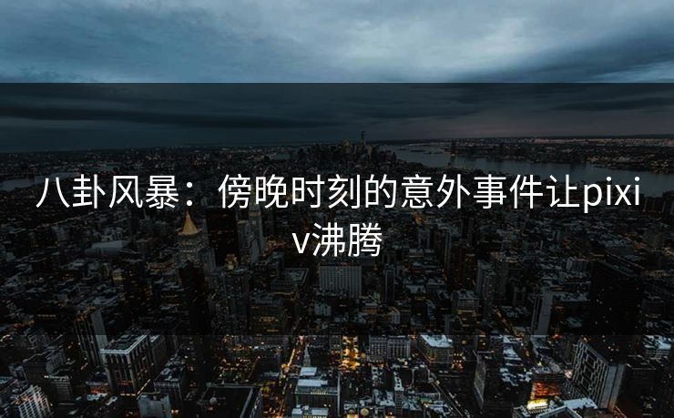 八卦风暴：傍晚时刻的意外事件让pixiv沸腾
