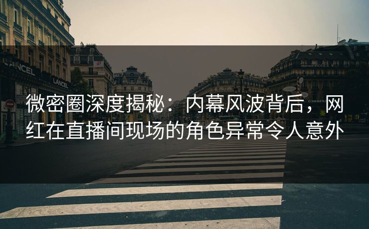 微密圈深度揭秘：内幕风波背后，网红在直播间现场的角色异常令人意外