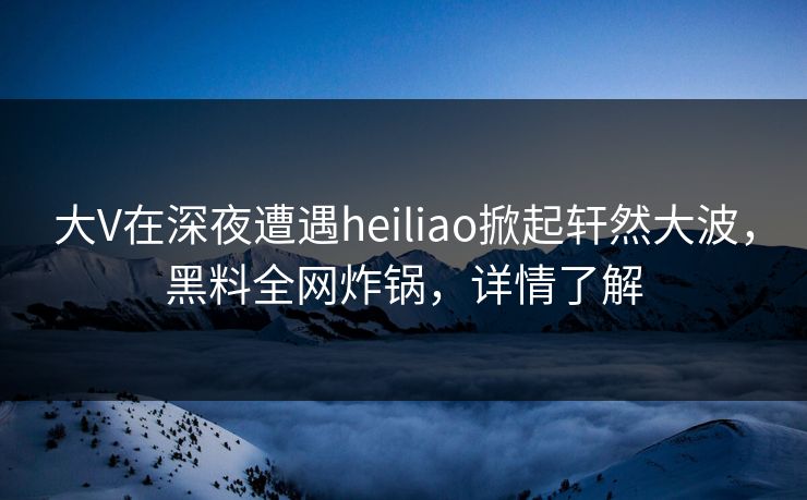 大V在深夜遭遇heiliao掀起轩然大波，黑料全网炸锅，详情了解
