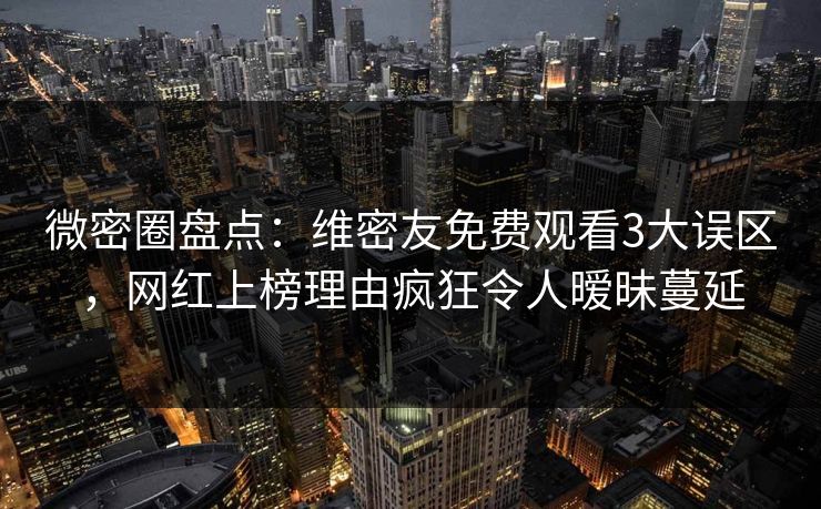 微密圈盘点：维密友免费观看3大误区，网红上榜理由疯狂令人暧昧蔓延