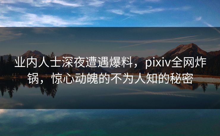 业内人士深夜遭遇爆料，pixiv全网炸锅，惊心动魄的不为人知的秘密